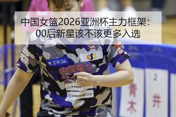 中国女篮2026亚洲杯主力框架：00后新星该不该更多入选